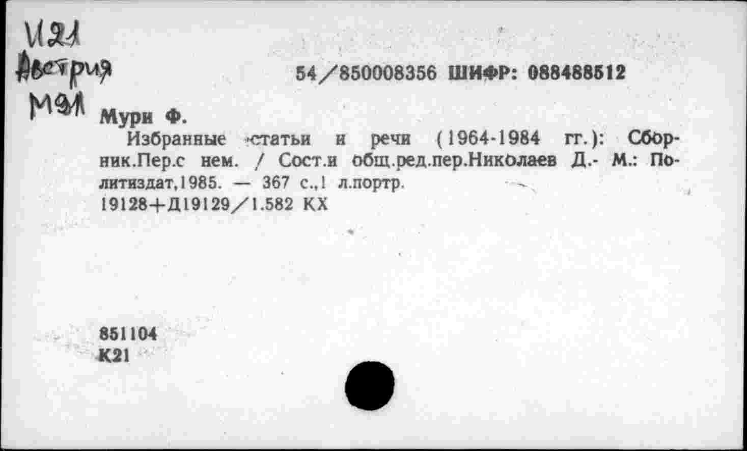 ﻿54/850008356 ШИФР: 088488512
Мури Ф.
Избранные -статьи и речи (1964-1984 гг.): Сбор-ник.Пер.с нем. / Сост.и Общ.ред.пер.НикОлаев Д.- М.: Политиздат, 1985. — 367 с.,1 л.портр.
19128+Д19129/1.582 КХ
851104 К21